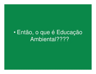 • Então, o que é Educação
Ambiental????
 
