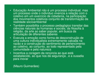 • Educação Ambiental não é um processo individual, mas
um processo onde o indivíduo vivencia a relação com o
coletivo em um exercício de cidadania, na participação
dos movimentos coletivos conjunto de transformação da
realidade sócioambiental
• Também possibilita o processo pedagógico transitar das
ciências naturais às humanas e sociais, da filosofia à
religião, da arte ao saber popular, em busca da
articulação de diferentes saberes
• Executa a emoção como forma de desconstrução de
uma cultura individualista extremamente calcada na
razão e a construção do sentimento de pertencimento
ao coletivo, ao conjunto, ao todo representado pela
comunidade e pela natureza
• Incentiva a coragem da renúncia ao que está
estabelecido, ao que nos dá segurança , e a ousadia
para inovar
(Mauro Guimarães)
 