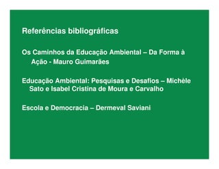Referências bibliográficas
Os Caminhos da Educação Ambiental – Da Forma à
Ação - Mauro Guimarães
Educação Ambiental: Pesquisas e Desafios – Michèle
Sato e Isabel Cristina de Moura e Carvalho
Escola e Democracia – Dermeval Saviani
 