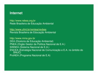 Internet
http://www.rebea.org.br
Rede Brasileira de Educação Ambiental
http://www.ufmt.br/remtea/revbea
Revista Brasileira de Educação Ambiental
http://www.mma.gov.br
DEA (Diretoria de Educação Ambiental)
PNEA (Órgão Gestor da Política Nacional de E.A.)
SISNEA (Sistema Nacional de E.A.)
ENCEA (Estratégia Nacional de Comunicação e E.A. no âmbito do
SNUC)
ProNEA (Programa Nacional de E.A)
 