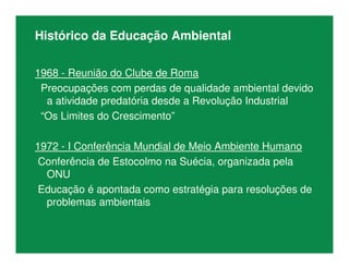 Histórico da Educação Ambiental
1968 - Reunião do Clube de Roma
Preocupações com perdas de qualidade ambiental devido
a atividade predatória desde a Revolução Industrial
“Os Limites do Crescimento”
1972 - I Conferência Mundial de Meio Ambiente Humano
Conferência de Estocolmo na Suécia, organizada pela
ONU
Educação é apontada como estratégia para resoluções de
problemas ambientais
 