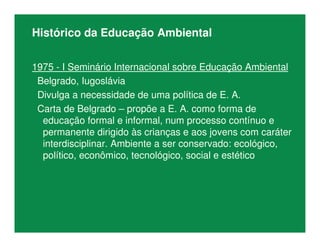 Histórico da Educação Ambiental
1975 - I Seminário Internacional sobre Educação Ambiental
Belgrado, Iugoslávia
Divulga a necessidade de uma política de E. A.
Carta de Belgrado – propõe a E. A. como forma de
educação formal e informal, num processo contínuo e
permanente dirigido às crianças e aos jovens com caráter
interdisciplinar. Ambiente a ser conservado: ecológico,
político, econômico, tecnológico, social e estético
 