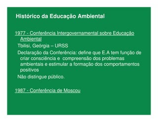 Histórico da Educação Ambiental
1977 - Conferência Intergovernamental sobre Educação
Ambiental
Tbilisi, Geórgia – URSS
Declaração da Conferência: define que E.A tem função de
criar consciência e compreensão dos problemas
ambientais e estimular a formação dos comportamentos
positivos
Não distingue público.
1987 - Conferência de Moscou
 