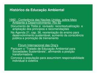 Histórico da Educação Ambiental
1992 - Conferência das Nações Unidas sobre Meio
Ambiente e Desenvolvimento- Rio 92
Documento de Tbilisi é revisado: recontextualização e
ampliação dos princípios e recomendações
Na Agenda 21, cap. 36, reorientação do ensino para
desenvolvimento sustentável, aumento da consciência
pública e promoção de treinamento
Fórum Internacional das Ong’s
Pactuam o “Tratado de Educação Ambiental para
Sociedades Sustentáveis”, afirmando a posição
transformadora
Convoca a população para assumirem responsabilidade
individual e coletiva
 
