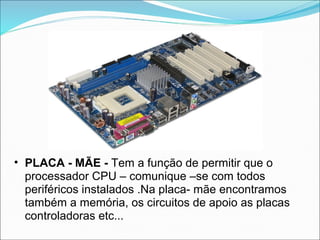 • PLACA - MÃE - Tem a função de permitir que o
  processador CPU – comunique –se com todos
  periféricos instalados .Na placa- mãe encontramos
  também a memória, os circuitos de apoio as placas
  controladoras etc...
 