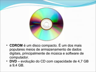 • CDROM é um disco compacto. É um dos mais
  populares meios de armazenamento de dados
  digitais, principalmente de música e software de
  computador.
• DVD – evolução do CD com capacidade de 4,7 GB
  a 9,4 GB.
 