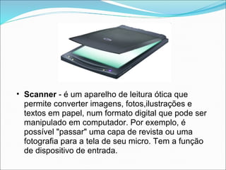• Scanner - é um aparelho de leitura ótica que
  permite converter imagens, fotos,ilustrações e
  textos em papel, num formato digital que pode ser
  manipulado em computador. Por exemplo, é
  possível "passar" uma capa de revista ou uma
  fotografia para a tela de seu micro. Tem a função
  de dispositivo de entrada.
 