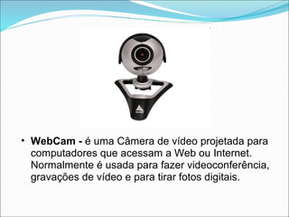 • WebCam - é uma Câmera de vídeo projetada para
  computadores que acessam a Web ou Internet.
  Normalmente é usada para fazer videoconferência,
  gravações de vídeo e para tirar fotos digitais.
 