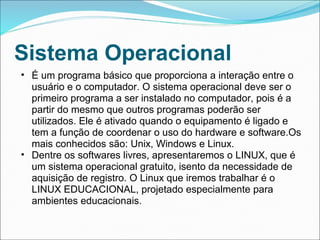 Sistema Operacional
• É um programa básico que proporciona a interação entre o
  usuário e o computador. O sistema operacional deve ser o
  primeiro programa a ser instalado no computador, pois é a
  partir do mesmo que outros programas poderão ser
  utilizados. Ele é ativado quando o equipamento é ligado e
  tem a função de coordenar o uso do hardware e software.Os
  mais conhecidos são: Unix, Windows e Linux.
• Dentre os softwares livres, apresentaremos o LINUX, que é
  um sistema operacional gratuito, isento da necessidade de
  aquisição de registro. O Linux que iremos trabalhar é o
  LINUX EDUCACIONAL, projetado especialmente para
  ambientes educacionais.
 