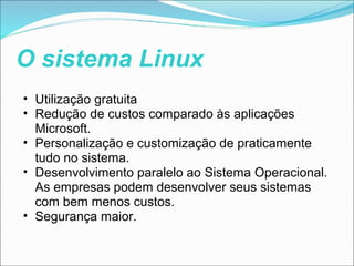 O sistema Linux
• Utilização gratuita
• Redução de custos comparado às aplicações
  Microsoft.
• Personalização e customização de praticamente
  tudo no sistema.
• Desenvolvimento paralelo ao Sistema Operacional.
  As empresas podem desenvolver seus sistemas
  com bem menos custos.
• Segurança maior.
 