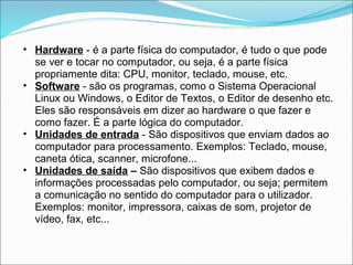 • Hardware - é a parte física do computador, é tudo o que pode
  se ver e tocar no computador, ou seja, é a parte física
  propriamente dita: CPU, monitor, teclado, mouse, etc.
• Software - são os programas, como o Sistema Operacional
  Linux ou Windows, o Editor de Textos, o Editor de desenho etc.
  Eles são responsáveis em dizer ao hardware o que fazer e
  como fazer. É a parte lógica do computador.
• Unidades de entrada - São dispositivos que enviam dados ao
  computador para processamento. Exemplos: Teclado, mouse,
  caneta ótica, scanner, microfone...
• Unidades de saída – São dispositivos que exibem dados e
  informações processadas pelo computador, ou seja; permitem
  a comunicação no sentido do computador para o utilizador.
  Exemplos: monitor, impressora, caixas de som, projetor de
  vídeo, fax, etc...
 