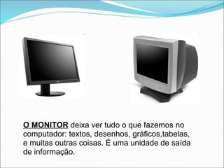 O MONITOR deixa ver tudo o que fazemos no
computador: textos, desenhos, gráficos,tabelas,
e muitas outras coisas. É uma unidade de saída
de informação.
 