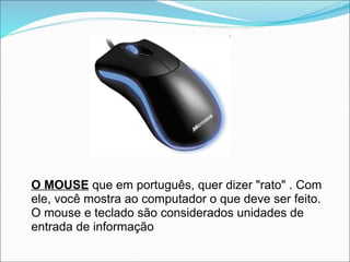 O MOUSE que em português, quer dizer "rato" . Com
ele, você mostra ao computador o que deve ser feito.
O mouse e teclado são considerados unidades de
entrada de informação
 