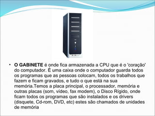 • O GABINETE é onde fica armazenada a CPU que é o 'coração'
  do computador. É uma caixa onde o computador guarda todos
  os programas que as pessoas colocam, todos os trabalhos que
  fazem e ficam gravados, e tudo o que está na sua
  memória.Temos a placa principal, o processador, memória e
  outras placas (som, vídeo, fax modem), o Disco Rígido, onde
  ficam todos os programas que são instalados e os drivers
  (disquete, Cd-rom, DVD, etc) estes são chamados de unidades
  de memória
 