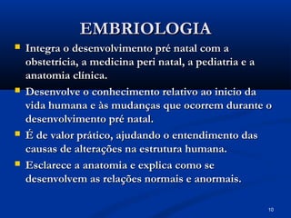 10
EMBRIOLOGIA
EMBRIOLOGIA
 Integra o desenvolvimento pré natal com a
Integra o desenvolvimento pré natal com a
obstetrícia, a medicina peri natal, a pediatria e a
obstetrícia, a medicina peri natal, a pediatria e a
anatomia clínica.
anatomia clínica.
 Desenvolve o conhecimento relativo ao inicio da
Desenvolve o conhecimento relativo ao inicio da
vida humana e às mudanças que ocorrem durante o
vida humana e às mudanças que ocorrem durante o
desenvolvimento pré natal.
desenvolvimento pré natal.
 É de valor prático, ajudando o entendimento das
É de valor prático, ajudando o entendimento das
causas de alterações na estrutura humana.
causas de alterações na estrutura humana.
 Esclarece a anatomia e explica como se
Esclarece a anatomia e explica como se
desenvolvem as relações normais e anormais.
desenvolvem as relações normais e anormais.
 