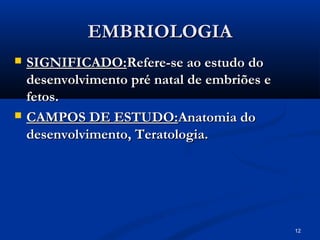 12
EMBRIOLOGIA
EMBRIOLOGIA
 SIGNIFICADO:
SIGNIFICADO:Refere-se ao estudo do
Refere-se ao estudo do
desenvolvimento pré natal de embriões e
desenvolvimento pré natal de embriões e
fetos.
fetos.
 CAMPOS DE ESTUDO:
CAMPOS DE ESTUDO:Anatomia do
Anatomia do
desenvolvimento, Teratologia.
desenvolvimento, Teratologia.
 