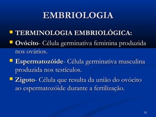 13
EMBRIOLOGIA
EMBRIOLOGIA
 TERMINOLOGIA EMBRIOLÓGICA:
TERMINOLOGIA EMBRIOLÓGICA:
 Ovócito
Ovócito- Célula germinativa feminina produzida
- Célula germinativa feminina produzida
nos ovários.
nos ovários.
 Espermatozóide
Espermatozóide- Célula germinativa masculina
- Célula germinativa masculina
produzida nos testículos.
produzida nos testículos.
 Zigoto
Zigoto- Célula que resulta da união do ovócito
- Célula que resulta da união do ovócito
ao espermatozóide durante a fertilização.
ao espermatozóide durante a fertilização.
 