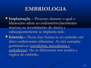 18
EMBRIOLOGIA
EMBRIOLOGIA
 Implantação
Implantação – Processo durante o qual o
– Processo durante o qual o
blastocisto adere ao endométrio(membrana
blastocisto adere ao endométrio(membrana
mucosa ou revestimento do útero) e
mucosa ou revestimento do útero) e
subseqüentemente se implanta nele.
subseqüentemente se implanta nele.
 Gástrula –
Gástrula – Nesta fase forma-se no embrião um
Nesta fase forma-se no embrião um
disco embrionário trilaminar. As três camadas
disco embrionário trilaminar. As três camadas
germinativas (
germinativas (ectoderma, mesoderma e
ectoderma, mesoderma e
endoderma
endoderma) vão se diferenciar nos tecidos e
) vão se diferenciar nos tecidos e
órgãos do embrião.
órgãos do embrião.
 