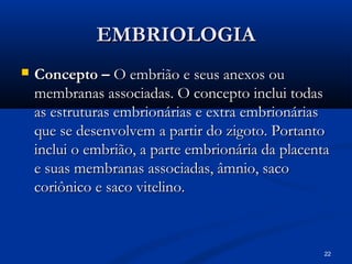 22
EMBRIOLOGIA
EMBRIOLOGIA
 Concepto –
Concepto – O embrião e seus anexos ou
O embrião e seus anexos ou
membranas associadas. O concepto inclui todas
membranas associadas. O concepto inclui todas
as estruturas embrionárias e extra embrionárias
as estruturas embrionárias e extra embrionárias
que se desenvolvem a partir do zigoto. Portanto
que se desenvolvem a partir do zigoto. Portanto
inclui o embrião, a parte embrionária da placenta
inclui o embrião, a parte embrionária da placenta
e suas membranas associadas, âmnio, saco
e suas membranas associadas, âmnio, saco
coriônico e saco vitelino.
coriônico e saco vitelino.
 