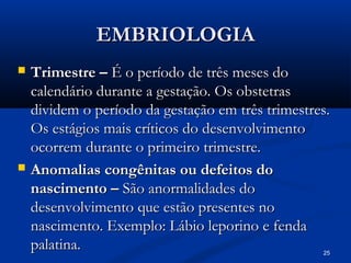 25
EMBRIOLOGIA
EMBRIOLOGIA
 Trimestre –
Trimestre – É o período de três meses do
É o período de três meses do
calendário durante a gestação. Os obstetras
calendário durante a gestação. Os obstetras
dividem o período da gestação em três trimestres.
dividem o período da gestação em três trimestres.
Os estágios mais críticos do desenvolvimento
Os estágios mais críticos do desenvolvimento
ocorrem durante o primeiro trimestre.
ocorrem durante o primeiro trimestre.
 Anomalias congênitas ou defeitos do
Anomalias congênitas ou defeitos do
nascimento –
nascimento – São anormalidades do
São anormalidades do
desenvolvimento que estão presentes no
desenvolvimento que estão presentes no
nascimento. Exemplo: Lábio leporino e fenda
nascimento. Exemplo: Lábio leporino e fenda
palatina.
palatina.
 