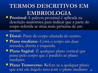 28
TERMOS DESCRITIVOS EM
TERMOS DESCRITIVOS EM
EMBRIOLOGIA
EMBRIOLOGIA
 Proximal
Proximal-A palavra proximal é aplicada na
-A palavra proximal é aplicada na
descrição anatômica para indicar que a parte do
descrição anatômica para indicar que a parte do
corpo referida se situa mais próxima de um
corpo referida se situa mais próxima de um
centro.
centro.
 Distal-
Distal- Parte do corpo afastada do centro.
Parte do corpo afastada do centro.
 Plano mediano-
Plano mediano- Corta o corpo em duas
Corta o corpo em duas
metades, direita e esquerda.
metades, direita e esquerda.
 Plano Sagital
Plano Sagital -É qualquer plano vertical que
-É qualquer plano vertical que
passa pelo corpo que é paralelo ao plano
passa pelo corpo que é paralelo ao plano
mediano.
mediano.
 Plano Transverso-
Plano Transverso- Refere-se a qualquer plano
Refere-se a qualquer plano
que está em ângulo reto com o plano mediano
que está em ângulo reto com o plano mediano
 