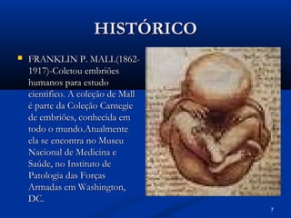 7
HISTÓRICO
HISTÓRICO
 FRANKLIN P. MALL(1862-
FRANKLIN P. MALL(1862-
1917)-Coletou embriões
1917)-Coletou embriões
humanos para estudo
humanos para estudo
cientifico. A coleção de Mall
cientifico. A coleção de Mall
é parte da Coleção Carnegie
é parte da Coleção Carnegie
de embriões, conhecida em
de embriões, conhecida em
todo o mundo.Atualmente
todo o mundo.Atualmente
ela se encontra no Museu
ela se encontra no Museu
Nacional de Medicina e
Nacional de Medicina e
Saúde, no Instituto de
Saúde, no Instituto de
Patologia das Forças
Patologia das Forças
Armadas em Washington,
Armadas em Washington,
DC.
DC.
 