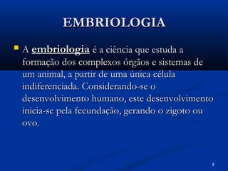 8
EMBRIOLOGIA
EMBRIOLOGIA
 A
A embriologia
embriologia é a ciência que estuda a
é a ciência que estuda a
formação dos complexos órgãos e sistemas de
formação dos complexos órgãos e sistemas de
um animal, a partir de uma única célula
um animal, a partir de uma única célula
indiferenciada. Considerando-se o
indiferenciada. Considerando-se o
desenvolvimento humano, este desenvolvimento
desenvolvimento humano, este desenvolvimento
inicia-se pela fecundação, gerando o zigoto ou
inicia-se pela fecundação, gerando o zigoto ou
ovo.
ovo.
 