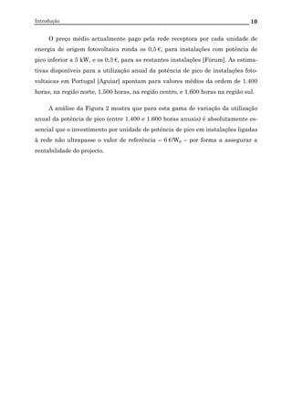 Introdução 10
O preço médio actualmente pago pela rede receptora por cada unidade de
energia de origem fotovoltaica ronda os 0,5 €, para instalações com potência de
pico inferior a 5 kW, e os 0,3 €, para as restantes instalações [Fórum]. As estima-
tivas disponíveis para a utilização anual da potência de pico de instalações foto-
voltaicas em Portugal [Aguiar] apontam para valores médios da ordem de 1.400
horas, na região norte, 1.500 horas, na região centro, e 1.600 horas na região sul.
A análise da Figura 2 mostra que para esta gama de variação da utilização
anual da potência de pico (entre 1.400 e 1.600 horas anuais) é absolutamente es-
sencial que o investimento por unidade de potência de pico em instalações ligadas
à rede não ultrapasse o valor de referência – 6 €/Wp – por forma a assegurar a
rentabilidade do projecto.
 