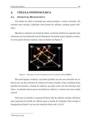 Célula Fotovoltaica 11
2. CÉLULA FOTOVOLTAICA
2.1. ESTRUTURA MICROSCÓPICA
Um átomo de silício é formado por catorze protões e catorze electrões. Na
camada mais exterior, conhecida como banda de valência, existem quatro elec-
trões.
Quando se constitui um cristal de silício, os átomos alinham-se segundo uma
estrutura em teia (chamada teia de diamante), formando quatro ligações covalen-
tes com quatro átomos vizinhos, como se mostra na Figura 3.
Figura 3 – Estrutura em teia de diamante de um cristal de silício [NREL].
Em cada ligação covalente, um átomo partilha um dos seus electrões de va-
lência com um dos electrões de valência do átomo vizinho. Como resultado desta
partilha de electrões, a banda de valência, que pode conter até oito electrões, fica
cheia: os electrões ficam presos na banda de valência e o átomo está num estado
estável.
Para que os electrões se possam deslocar têm de adquirir energia suficiente
para passarem da banda de valência para a banda de condução. Esta energia é
designada por hiato6 e no caso do cristal de silício vale 1,12 eV.
6 Band gap energy.
 