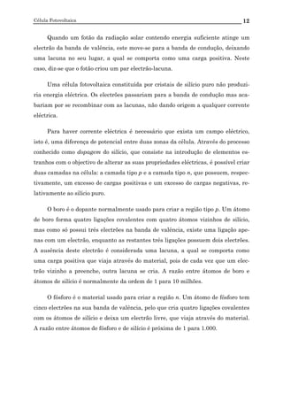 Célula Fotovoltaica 12
Quando um fotão da radiação solar contendo energia suficiente atinge um
electrão da banda de valência, este move-se para a banda de condução, deixando
uma lacuna no seu lugar, a qual se comporta como uma carga positiva. Neste
caso, diz-se que o fotão criou um par electrão-lacuna.
Uma célula fotovoltaica constituída por cristais de silício puro não produzi-
ria energia eléctrica. Os electrões passariam para a banda de condução mas aca-
bariam por se recombinar com as lacunas, não dando origem a qualquer corrente
eléctrica.
Para haver corrente eléctrica é necessário que exista um campo eléctrico,
isto é, uma diferença de potencial entre duas zonas da célula. Através do processo
conhecido como dopagem do silício, que consiste na introdução de elementos es-
tranhos com o objectivo de alterar as suas propriedades eléctricas, é possível criar
duas camadas na célula: a camada tipo p e a camada tipo n, que possuem, respec-
tivamente, um excesso de cargas positivas e um excesso de cargas negativas, re-
lativamente ao silício puro.
O boro é o dopante normalmente usado para criar a região tipo p. Um átomo
de boro forma quatro ligações covalentes com quatro átomos vizinhos de silício,
mas como só possui três electrões na banda de valência, existe uma ligação ape-
nas com um electrão, enquanto as restantes três ligações possuem dois electrões.
A ausência deste electrão é considerada uma lacuna, a qual se comporta como
uma carga positiva que viaja através do material, pois de cada vez que um elec-
trão vizinho a preenche, outra lacuna se cria. A razão entre átomos de boro e
átomos de silício é normalmente da ordem de 1 para 10 milhões.
O fósforo é o material usado para criar a região n. Um átomo de fósforo tem
cinco electrões na sua banda de valência, pelo que cria quatro ligações covalentes
com os átomos de silício e deixa um electrão livre, que viaja através do material.
A razão entre átomos de fósforo e de silício é próxima de 1 para 1.000.
 