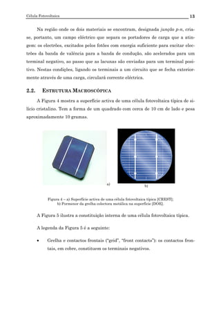 Célula Fotovoltaica 13
Na região onde os dois materiais se encontram, designada junção p-n, cria-
se, portanto, um campo eléctrico que separa os portadores de carga que a atin-
gem: os electrões, excitados pelos fotões com energia suficiente para excitar elec-
trões da banda de valência para a banda de condução, são acelerados para um
terminal negativo, ao passo que as lacunas são enviadas para um terminal posi-
tivo. Nestas condições, ligando os terminais a um circuito que se fecha exterior-
mente através de uma carga, circulará corrente eléctrica.
2.2. ESTRUTURA MACROSCÓPICA
A Figura 4 mostra a superfície activa de uma célula fotovoltaica típica de si-
lício cristalino. Tem a forma de um quadrado com cerca de 10 cm de lado e pesa
aproximadamente 10 gramas.
a) b)
Figura 4 – a) Superfície activa de uma célula fotovoltaica típica [CREST];
b) Pormenor da grelha colectora metálica na superfície [DOE].
A Figura 5 ilustra a constituição interna de uma célula fotovoltaica típica.
A legenda da Figura 5 é a seguinte:
• Grelha e contactos frontais (“grid”, “front contacts”): os contactos fron-
tais, em cobre, constituem os terminais negativos.
 