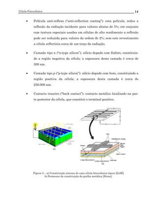 Célula Fotovoltaica 14
• Película anti-reflexo (“anti-reflection coating”): esta película, reduz a
reflexão da radiação incidente para valores abaixo de 5%; em conjunto
com textura especiais usadas em células de alto rendimento a reflexão
pode ser reduzida para valores da ordem de 2%; sem este revestimento
a célula reflectiria cerca de um terço da radiação.
• Camada tipo n (“n-type silicon”): silício dopado com fósforo, constituin-
do a região negativa da célula; a espessura desta camada é cerca de
300 nm.
• Camada tipo p (“p-type silicon”): silício dopado com boro, constituindo a
região positiva da célula; a espessura desta camada é cerca de
250.000 nm.
• Contacto traseiro (“back contact”): contacto metálico localizado na par-
te posterior da célula, que constitui o terminal positivo.
a)
b)
Figura 5 – a) Constituição interna de uma célula fotovoltaica típica [ILSE]
b) Pormenor da constituição da grelha metálica [Stone].
 