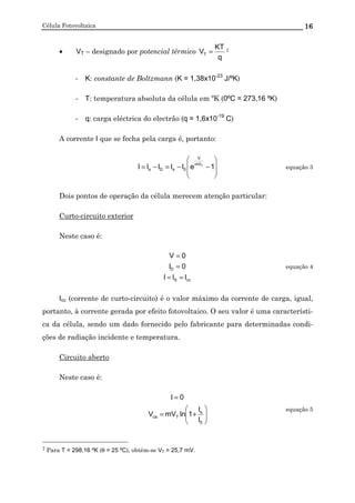 Célula Fotovoltaica 16
• VT – designado por potencial térmico
q
KT
VT = 7
- K: constante de Boltzmann (K = 1,38x10-23
J/ºK)
- T: temperatura absoluta da célula em ºK (0ºC = 273,16 ºK)
- q: carga eléctrica do electrão (q = 1,6x10-19
C)
A corrente I que se fecha pela carga é, portanto:








−−=−= 1eIIIII TmV
V
0sDs equação 3
Dois pontos de operação da célula merecem atenção particular:
Curto-circuito exterior
Neste caso é:
ccS
D
III
0I
0V
==
=
=
equação 4
Icc (corrente de curto-circuito) é o valor máximo da corrente de carga, igual,
portanto, à corrente gerada por efeito fotovoltaico. O seu valor é uma característi-
ca da célula, sendo um dado fornecido pelo fabricante para determinadas condi-
ções de radiação incidente e temperatura.
Circuito aberto
Neste caso é:






+=
=
0
s
Tca
I
I
1lnmVV
0I
equação 5
7 Para T = 298,16 ºK (θ = 25 ºC), obtém-se VT = 25,7 mV.
 