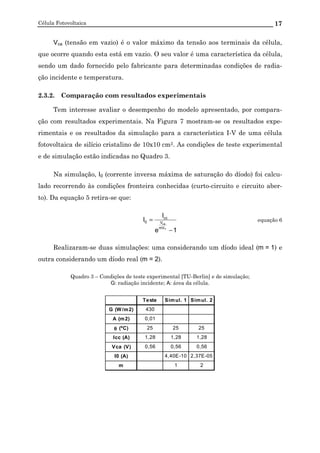 Célula Fotovoltaica 17
Vca (tensão em vazio) é o valor máximo da tensão aos terminais da célula,
que ocorre quando esta está em vazio. O seu valor é uma característica da célula,
sendo um dado fornecido pelo fabricante para determinadas condições de radia-
ção incidente e temperatura.
2.3.2. Comparação com resultados experimentais
Tem interesse avaliar o desempenho do modelo apresentado, por compara-
ção com resultados experimentais. Na Figura 7 mostram-se os resultados expe-
rimentais e os resultados da simulação para a característica I-V de uma célula
fotovoltaica de silício cristalino de 10x10 cm2. As condições de teste experimental
e de simulação estão indicadas no Quadro 3.
Na simulação, I0 (corrente inversa máxima de saturação do díodo) foi calcu-
lado recorrendo às condições fronteira conhecidas (curto-circuito e circuito aber-
to). Da equação 5 retira-se que:
1e
I
I
T
ca
mV
V
cc
0
−
= equação 6
Realizaram-se duas simulações: uma considerando um díodo ideal (m = 1) e
outra considerando um díodo real (m = 2).
Quadro 3 – Condições de teste experimental [TU-Berlin] e de simulação;
G: radiação incidente; A: área da célula.
Teste Simul. 1 Simul. 2
G (W/m2) 430
A (m2) 0,01
θθθθ (ºC) 25 25 25
Icc (A) 1,28 1,28 1,28
Vca (V) 0,56 0,56 0,56
I0 (A) 4,40E-10 2,37E-05
m 1 2
 