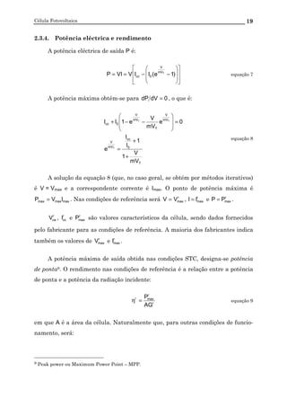 Célula Fotovoltaica 19
2.3.4. Potência eléctrica e rendimento
A potência eléctrica de saída P é:
















−−== )1e(IIVVIP TmV
V
0cc equação 7
A potência máxima obtém-se para 0dVdP = , o que é:
T
0
cc
mV
V
mV
V
T
mV
V
0cc
mV
V
1
1
I
I
e
0e
mV
V
e1II
T
TT
+
+
=
=








−−+
equação 8
A solução da equação 8 (que, no caso geral, se obtém por métodos iterativos)
é V = Vmax e a correspondente corrente é Imax. O ponto de potência máxima é
maxmaxmax IVP = . Nas condições de referência será r
maxVV = , r
maxII = e r
maxPP = .
r
caV , r
ccI e r
maxP são valores característicos da célula, sendo dados fornecidos
pelo fabricante para as condições de referência. A maioria dos fabricantes indica
também os valores de r
maxV e r
maxI .
A potência máxima de saída obtida nas condições STC, designa-se potência
de ponta9. O rendimento nas condições de referência é a relação entre a potência
de ponta e a potência da radiação incidente:
r
r
maxr
AG
P
=η equação 9
em que A é a área da célula. Naturalmente que, para outras condições de funcio-
namento, será:
9 Peak power ou Maximum Power Point – MPP.
 