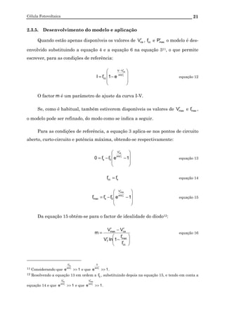 Célula Fotovoltaica 21
2.3.5. Desenvolvimento do modelo e aplicação
Quando estão apenas disponíveis os valores de r
caV , r
ccI e r
maxP o modelo é des-
envolvido substituindo a equação 4 e a equação 6 na equação 311, o que permite
escrever, para as condições de referência:








−=
−
r
T
r
ca
mV
VV
r
cc e1II equação 12
O factor m é um parâmetro de ajuste da curva I-V.
Se, como é habitual, também estiverem disponíveis os valores de r
maxV e r
maxI ,
o modelo pode ser refinado, do modo como se indica a seguir.
Para as condições de referência, a equação 3 aplica-se nos pontos de circuito
aberto, curto-circuito e potência máxima, obtendo-se respectivamente:








−−= 1eII0
r
T
r
ca
mV
V
r
0
r
s equação 13
r
s
r
cc II = equação 14








−−= 1eIII
r
T
r
max
mV
V
r
0
r
s
r
max equação 15
Da equação 15 obtém-se para o factor de idealidade do díodo12:






−
−
=
r
cc
r
maxr
T
r
ca
r
max
I
I
1lnV
VV
m equação 16
11 Considerando que 1e
r
T
r
ca
mV
V
>> e que 1e
r
TmV
V
>> .
12 Resolvendo a equação 13 em ordem a r
0I , substituindo depois na equação 15, e tendo em conta a
equação 14 e que 1e
r
T
r
ca
mV
V
>> e que 1e
r
T
r
max
mV
V
>> .
 