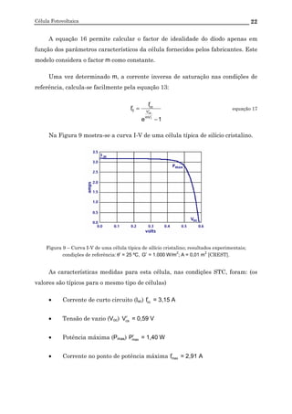 Célula Fotovoltaica 22
A equação 16 permite calcular o factor de idealidade do díodo apenas em
função dos parâmetros característicos da célula fornecidos pelos fabricantes. Este
modelo considera o factor m como constante.
Uma vez determinado m, a corrente inversa de saturação nas condições de
referência, calcula-se facilmente pela equação 13:
1e
I
I
r
T
r
ca
mV
V
r
ccr
0
−
= equação 17
Na Figura 9 mostra-se a curva I-V de uma célula típica de silício cristalino.
Figura 9 – Curva I-V de uma célula típica de silício cristalino; resultados experimentais;
condições de referência: r
θ = 25 ºC, r
G = 1.000 W/m
2
; A = 0,01 m
2
[CREST].
As características medidas para esta célula, nas condições STC, foram: (os
valores são típicos para o mesmo tipo de células)
• Corrente de curto circuito (Isc) r
ccI = 3,15 A
• Tensão de vazio (Voc) r
caV = 0,59 V
• Potência máxima (Pmax) r
maxP = 1,40 W
• Corrente no ponto de potência máxima r
maxI = 2,91 A
 
