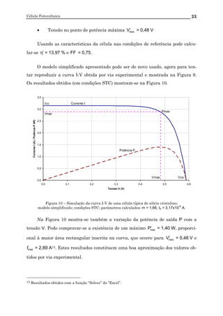 Célula Fotovoltaica 23
• Tensão no ponto de potência máxima r
maxV = 0,48 V
Usando as características da célula nas condições de referência pode calcu-
lar-se r
η = 13,97 % e FF = 0,75.
O modelo simplificado apresentado pode ser de novo usado, agora para ten-
tar reproduzir a curva I-V obtida por via experimental e mostrada na Figura 9.
Os resultados obtidos (em condições STC) mostram-se na Figura 10.
0,0
0,5
1,0
1,5
2,0
2,5
3,0
3,5
0,0 0,1 0,2 0,3 0,4 0,5 0,6
Tensão V (V)
CorrenteI(A)/PotênciaP(W)
Corrente I
Potência P
Pmax
Vmax
Imax
Vca
Icc
Figura 10 – Simulação da curva I-V de uma célula típica de silício cristalino;
modelo simplificado; condições STC; parâmetros calculados: m = 1,66, I0 = 3,17x10
-6
A.
Na Figura 10 mostra-se também a variação da potência de saída P com a
tensão V. Pode comprovar-se a existência de um máximo r
maxP = 1,40 W, proporci-
onal à maior área rectangular inscrita na curva, que ocorre para r
maxV = 0,48 V e
r
maxI = 2,89 A13. Estes resultados constituem uma boa aproximação dos valores ob-
tidos por via experimental.
13 Resultados obtidos com a função “Solver” do “Excel”.
 