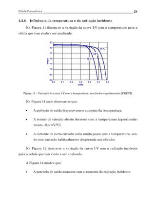Célula Fotovoltaica 24
2.3.6. Influência da temperatura e da radiação incidente
Na Figura 11 ilustra-se a variação da curva I-V com a temperatura para a
célula que tem vindo a ser analisada.
Figura 11 – Variação da curva I-V com a temperatura; resultados experimentais [CREST].
Na Figura 11 pode observar-se que:
• A potência de saída decresce com o aumento da temperatura.
• A tensão de circuito aberto decresce com a temperatura (aproximada-
mente –2,3 mV/ºC)
• A corrente de curto-circuito varia muito pouco com a temperatura, sen-
do esta variação habitualmente desprezada nos cálculos.
Na Figura 12 ilustra-se a variação da curva I-V com a radiação incidente
para a célula que tem vindo a ser analisada.
A Figura 12 mostra que:
• A potência de saída aumenta com o aumento da radiação incidente.
 
