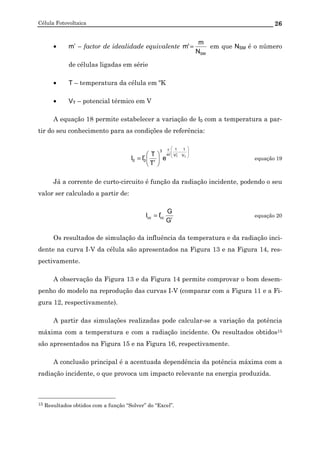 Célula Fotovoltaica 26
• m’ – factor de idealidade equivalente
SMN
m
'm = em que NSM é o número
de células ligadas em série
• T – temperatura da célula em ºK
• VT – potencial térmico em V
A equação 18 permite estabelecer a variação de I0 com a temperatura a par-
tir do seu conhecimento para as condições de referência:








−
ε






= T
r
T V
1
V
1
'm
3
r
r
00 e
T
T
II equação 19
Já a corrente de curto-circuito é função da radiação incidente, podendo o seu
valor ser calculado a partir de:
r
r
cccc
G
G
II = equação 20
Os resultados de simulação da influência da temperatura e da radiação inci-
dente na curva I-V da célula são apresentados na Figura 13 e na Figura 14, res-
pectivamente.
A observação da Figura 13 e da Figura 14 permite comprovar o bom desem-
penho do modelo na reprodução das curvas I-V (comparar com a Figura 11 e a Fi-
gura 12, respectivamente).
A partir das simulações realizadas pode calcular-se a variação da potência
máxima com a temperatura e com a radiação incidente. Os resultados obtidos15
são apresentados na Figura 15 e na Figura 16, respectivamente.
A conclusão principal é a acentuada dependência da potência máxima com a
radiação incidente, o que provoca um impacto relevante na energia produzida.
15 Resultados obtidos com a função “Solver” do “Excel”.
 