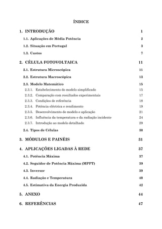 ÍNDICE
1. INTRODUÇÃO 1
1.1. Aplicações de Média Potência 2
1.2. Situação em Portugal 3
1.3. Custos 7
2. CÉLULA FOTOVOLTAICA 11
2.1. Estrutura Microscópica 11
2.2. Estrutura Macroscópica 13
2.3. Modelo Matemático 15
2.3.1. Estabelecimento do modelo simplificado 15
2.3.2. Comparação com resultados experimentais 17
2.3.3. Condições de referência 18
2.3.4. Potência eléctrica e rendimento 19
2.3.5. Desenvolvimento do modelo e aplicação 21
2.3.6. Influência da temperatura e da radiação incidente 24
2.3.7. Introdução ao modelo detalhado 29
2.4. Tipos de Células 30
3. MÓDULOS E PAINÉIS 31
4. APLICAÇÕES LIGADAS À REDE 37
4.1. Potência Máxima 37
4.2. Seguidor de Potência Máxima (MPPT) 39
4.3. Inversor 39
4.4. Radiação e Temperatura 40
4.5. Estimativa da Energia Produzida 42
5. ANEXO 44
6. REFERÊNCIAS 47
 