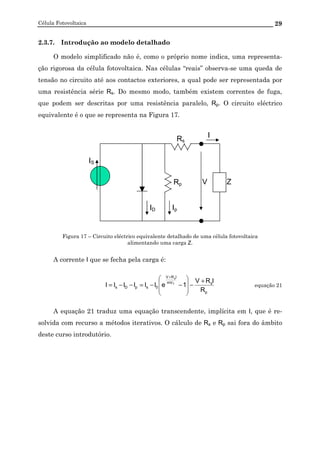 Célula Fotovoltaica 29
2.3.7. Introdução ao modelo detalhado
O modelo simplificado não é, como o próprio nome indica, uma representa-
ção rigorosa da célula fotovoltaica. Nas células “reais” observa-se uma queda de
tensão no circuito até aos contactos exteriores, a qual pode ser representada por
uma resistência série Rs. Do mesmo modo, também existem correntes de fuga,
que podem ser descritas por uma resistência paralelo, Rp. O circuito eléctrico
equivalente é o que se representa na Figura 17.
Figura 17 – Circuito eléctrico equivalente detalhado de uma célula fotovoltaica
alimentando uma carga Z.
A corrente I que se fecha pela carga é:
p
smV
IRV
0spDs
R
IRV
1eIIIIII T
s
+
−








−−=−−=
+
equação 21
A equação 21 traduz uma equação transcendente, implícita em I, que é re-
solvida com recurso a métodos iterativos. O cálculo de Rs e Rp sai fora do âmbito
deste curso introdutório.
V
Rs
I
ID
IS
Rp Z
Ip
 