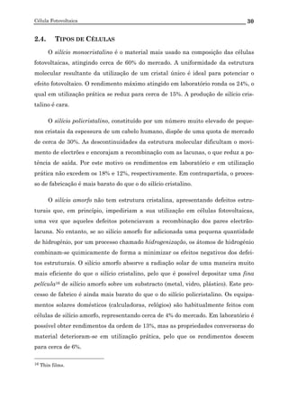 Célula Fotovoltaica 30
2.4. TIPOS DE CÉLULAS
O silício monocristalino é o material mais usado na composição das células
fotovoltaicas, atingindo cerca de 60% do mercado. A uniformidade da estrutura
molecular resultante da utilização de um cristal único é ideal para potenciar o
efeito fotovoltaico. O rendimento máximo atingido em laboratório ronda os 24%, o
qual em utilização prática se reduz para cerca de 15%. A produção de silício cris-
talino é cara.
O silício policristalino, constituído por um número muito elevado de peque-
nos cristais da espessura de um cabelo humano, dispõe de uma quota de mercado
de cerca de 30%. As descontinuidades da estrutura molecular dificultam o movi-
mento de electrões e encorajam a recombinação com as lacunas, o que reduz a po-
tência de saída. Por este motivo os rendimentos em laboratório e em utilização
prática não excedem os 18% e 12%, respectivamente. Em contrapartida, o proces-
so de fabricação é mais barato do que o do silício cristalino.
O silício amorfo não tem estrutura cristalina, apresentando defeitos estru-
turais que, em princípio, impediriam a sua utilização em células fotovoltaicas,
uma vez que aqueles defeitos potenciavam a recombinação dos pares electrão-
lacuna. No entanto, se ao silício amorfo for adicionada uma pequena quantidade
de hidrogénio, por um processo chamado hidrogenização, os átomos de hidrogénio
combinam-se quimicamente de forma a minimizar os efeitos negativos dos defei-
tos estruturais. O silício amorfo absorve a radiação solar de uma maneira muito
mais eficiente do que o silício cristalino, pelo que é possível depositar uma fina
película16 de silício amorfo sobre um substracto (metal, vidro, plástico). Este pro-
cesso de fabrico é ainda mais barato do que o do silício policristalino. Os equipa-
mentos solares domésticos (calculadoras, relógios) são habitualmente feitos com
células de silício amorfo, representando cerca de 4% do mercado. Em laboratório é
possível obter rendimentos da ordem de 13%, mas as propriedades conversoras do
material deterioram-se em utilização prática, pelo que os rendimentos descem
para cerca de 6%.
16 Thin films.
 