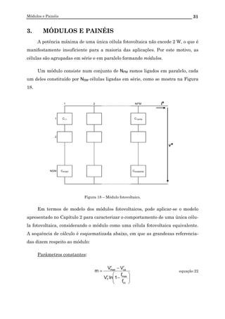 Módulos e Painéis 31
3. MÓDULOS E PAINÉIS
A potência máxima de uma única célula fotovoltaica não excede 2 W, o que é
manifestamente insuficiente para a maioria das aplicações. Por este motivo, as
células são agrupadas em série e em paralelo formando módulos.
Um módulo consiste num conjunto de NPM ramos ligados em paralelo, cada
um deles constituído por NSM células ligadas em série, como se mostra na Figura
18.
I
M
1
2
V
M
NSM CNSM1 CNSMNPM
1 2 NPM
C11 C1NPM
Figura 18 – Módulo fotovoltaico.
Em termos de modelo dos módulos fotovoltaicos, pode aplicar-se o modelo
apresentado no Capítulo 2 para caracterizar o comportamento de uma única célu-
la fotovoltaica, considerando o módulo como uma célula fotovoltaica equivalente.
A sequência de cálculo é esquematizada abaixo, em que as grandezas referencia-
das dizem respeito ao módulo:
Parâmetros constantes:






−
−
=
r
cc
r
maxr
T
r
ca
r
max
I
I
1lnV
VV
m equação 22
 