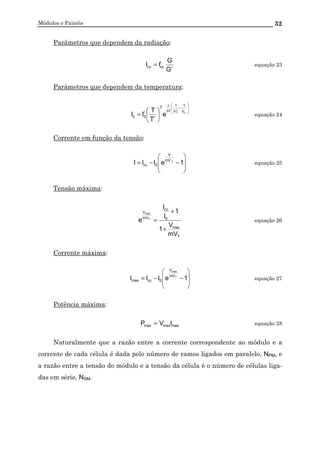 Módulos e Painéis 32
Parâmetros que dependem da radiação:
r
r
cccc
G
G
II = equação 23
Parâmetros que dependem da temperatura:








−
ε






= T
r
T V
1
V
1
'm
3
r
r
00 e
T
T
II equação 24
Corrente em função da tensão:








−−= 1eIII T.mV
V
0cc equação 25
Tensão máxima:
T
max
0
cc
mV
V
mV
V
1
1
I
I
e T
max
+
+
= equação 26
Corrente máxima:








−−= 1eIII T
max
mV
V
0ccmax equação 27
Potência máxima:
maxmaxmax IVP = equação 28
Naturalmente que a razão entre a corrente correspondente ao módulo e a
corrente de cada célula é dada pelo número de ramos ligados em paralelo, NPM, e
a razão entre a tensão do módulo e a tensão da célula é o número de células liga-
das em série, NSM.
 