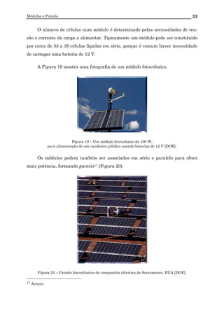 Módulos e Painéis 33
O número de células num módulo é determinado pelas necessidades de ten-
são e corrente da carga a alimentar. Tipicamente um módulo pode ser constituído
por cerca de 33 a 36 células ligadas em série, porque é comum haver necessidade
de carregar uma bateria de 12 V.
A Figura 19 mostra uma fotografia de um módulo fotovoltaico.
Figura 19 – Um módulo fotovoltaico de 100 W,
para alimentação de um candeeiro público usando baterias de 12 V [DOE].
Os módulos podem também ser associados em série e paralelo para obter
mais potência, formando painéis17 (Figura 20).
Figura 20 – Painéis fotovoltaicos da companhia eléctrica de Sacramento, EUA [DOE].
17 Arrays.
 