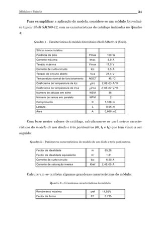 Módulos e Painéis 34
Para exemplificar a aplicação do modelo, considere-se um módulo fotovoltai-
co típico, Shell SM100-12, com as características de catálogo indicadas no Quadro
4:
Quadro 4 – Características do módulo fotovoltaico Shell SM100-12 [Shell].
Silício monocristalino
Potência de pico Pmax 100 W
Corrente máxima Imax 5,9 A
Tensão máxima Vmax 17,0 V
Corrente de curto-circuito Icc 6,5 A
Tensão de circuito aberto Vca 21,4 V
Temperatura normal de funcionamento NOCT 45 ºC
Coeficiente de temperatura de Icc µIcc 2,8E-03 A/ºK
Coeficiente de temperatura de Vca µVca -7,6E-02 V/ºK
Número de células em série NSM 36
Número de ramos em paralelo NPM 2
Comprimento C 1,316 m
Largura L 0,66 m
Área A 0,869 m2
Com base nestes valores de catálogo, calcularam-se os parâmetros caracte-
rísticos do modelo de um díodo e três parâmetros (m, I0 e IS) que tem vindo a ser
seguido:
Quadro 5 – Parâmetros característicos do modelo de um díodo e três parâmetros.
Factor de idealidade m 65,28
Factor de idealidade equivalente m' 1,81
Corrente de curto-circuito Icc 6,50 A
Corrente de saturação inversa I0ref 2,4E-05 A
Calcularam-se também algumas grandezas características do módulo:
Quadro 6 – Grandezas características do módulo.
Rendimento máximo ηref 11,55%
Factor de forma FF 0,735
 