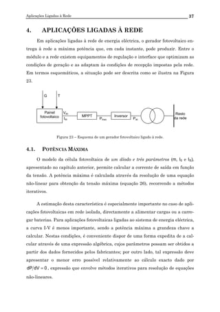 Aplicações Ligadas à Rede 37
4. APLICAÇÕES LIGADAS À REDE
Em aplicações ligadas à rede de energia eléctrica, o gerador fotovoltaico en-
trega à rede a máxima potência que, em cada instante, pode produzir. Entre o
módulo e a rede existem equipamentos de regulação e interface que optimizam as
condições de geração e as adaptam às condições de recepção impostas pela rede.
Em termos esquemáticos, a situação pode ser descrita como se ilustra na Figura
23.
Figura 23 – Esquema de um gerador fotovoltaico ligado à rede.
4.1. POTÊNCIA MÁXIMA
O modelo da célula fotovoltaica de um díodo e três parâmetros (m, I0 e IS),
apresentado no capítulo anterior, permite calcular a corrente de saída em função
da tensão. A potência máxima é calculada através da resolução de uma equação
não-linear para obtenção da tensão máxima (equação 26), recorrendo a métodos
iterativos.
A estimação desta característica é especialmente importante no caso de apli-
cações fotovoltaicas em rede isolada, directamente a alimentar cargas ou a carre-
gar baterias. Para aplicações fotovoltaicas ligadas ao sistema de energia eléctrica,
a curva I-V é menos importante, sendo a potência máxima a grandeza chave a
calcular. Nestas condições, é conveniente dispor de uma forma expedita de a cal-
cular através de uma expressão algébrica, cujos parâmetros possam ser obtidos a
partir dos dados fornecidos pelos fabricantes; por outro lado, tal expressão deve
apresentar o menor erro possível relativamente ao cálculo exacto dado por
0dVdP = , expressão que envolve métodos iterativos para resolução de equações
não-lineares.
Pac
Resto
da redeIdc
Vdc
T
Pmax
G
Painel
fotovoltaico MPPT Inversor
 