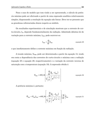Aplicações Ligadas à Rede 38
Para o caso do modelo que tem vindo a ser apresentado, o cálculo da potên-
cia máxima pode ser efectuado a partir de uma expressão analítica relativamente
simples, dispensando a resolução da equação não linear. Deve ter-se presente que
as grandezas referenciadas dizem respeito ao módulo.
Os resultados experimentais e de simulação mostram que a corrente de cur-
to-circuito, Icc, depende fundamentalmente da radiação. Admitindo idêntica lei de
variação para a corrente máxima, Imax, pode escrever-se:
r
maxrmax I
G
G
I = equação 29
o que imediatamente define a corrente máxima em função da radiação.
A tensão máxima, Vmax, pode ser determinada a partir da equação 15, tendo
em conta a dependência das correntes de curto-circuito e máxima com a radiação
(equação 20 e equação 29, respectivamente) e a variação da corrente inversa de
saturação com a temperatura (equação 19). A expressão obtida é:
( )




















−
=








−
ε
T
r
T
V
1
V
1
'm
3
r
r
0
r
max
r
ccr
Tmax
e
T
T
I
II
G
G
lnmVV equação 30
A potência máxima é, portanto:
( ) r
maxr
V
1
V
1
'm
3
r
r
0
r
max
r
ccr
Tmaxmaxmax I
G
G
e
T
T
I
II
G
G
lnmVIVP
T
r
T


























−
==








−
ε
equação 31
 