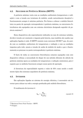 Aplicações Ligadas à Rede 39
4.2. SEGUIDOR DE POTÊNCIA MÁXIMA (MPPT)
A potência máxima varia com as condições ambientais (temperatura e radi-
ação) e com a tensão aos terminais do módulo, sendo naturalmente desejável o
funcionamento sempre à máxima potência. Por forma a colocar o módulo fotovol-
taico no ponto de operação correspondente à potência máxima, os conversores fo-
tovoltaicos são equipados com um sistema electrónico designado seguidor de po-
tência máxima19.
Estes dispositivos são especialmente indicados no caso de sistemas isolados,
devido à tensão ser constante e imposta pela bateria, mas também são usados nas
aplicações ligadas à rede. O MPPT consiste num conversor DC/DC20 que, de acor-
do com as condições ambientais de temperatura e radiação e com as condições
impostas pela rede, ajusta a tensão de saída do módulo de modo a que o funcio-
namento se processe no ponto correspondente à potência máxima.
O facto de todos os conversores fotovoltaicos estarem equipados com este
dispositivo reforça a necessidade de dispor de um método eficiente de cálculo da
potência máxima (para as condições de temperatura e radiação existentes), pois é
suposto que os módulos funcionem sempre nesse ponto de operação.
A literatura da especialidade reporta o valor de 95% como sendo o rendi-
mento típico dos sistemas seguidores de potência máxima.
4.3. INVERSOR
Em aplicações ligadas ao sistema de energia eléctrica, é necessário um in-
versor para colocar na rede a energia produzida pelo módulo fotovoltaico.
O rendimento do inversor é:
maxmax
AC
inv
IV
P
=η equação 32
19 Maximum Power Point Tracker – MPPT.
20 Chopper.
 